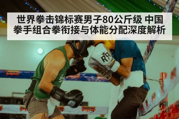 世界拳击锦标赛男子80公斤级 中国拳手组合拳衔接与体能分配深度解析